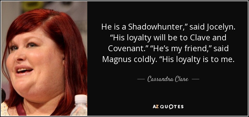 He is a Shadowhunter,” said Jocelyn. “His loyalty will be to Clave and Covenant.” “He’s my friend,” said Magnus coldly. “His loyalty is to me. - Cassandra Clare