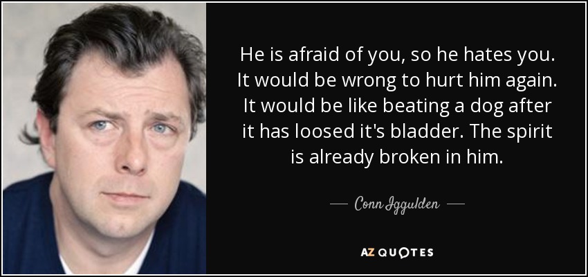 He is afraid of you, so he hates you. It would be wrong to hurt him again. It would be like beating a dog after it has loosed it's bladder. The spirit is already broken in him. - Conn Iggulden