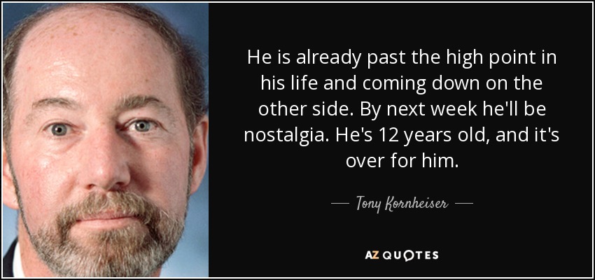 He is already past the high point in his life and coming down on the other side. By next week he'll be nostalgia. He's 12 years old, and it's over for him. - Tony Kornheiser