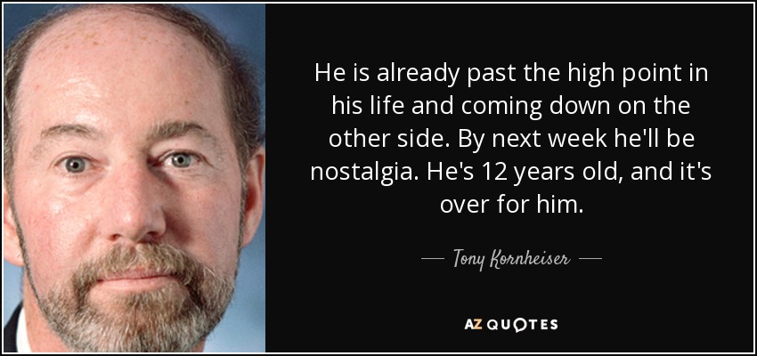 He is already past the high point in his life and coming down on the other side. By next week he'll be nostalgia. He's 12 years old, and it's over for him. - Tony Kornheiser