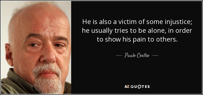 He is also a victim of some injustice; he usually tries to be alone, in order to show his pain to others. - Paulo Coelho