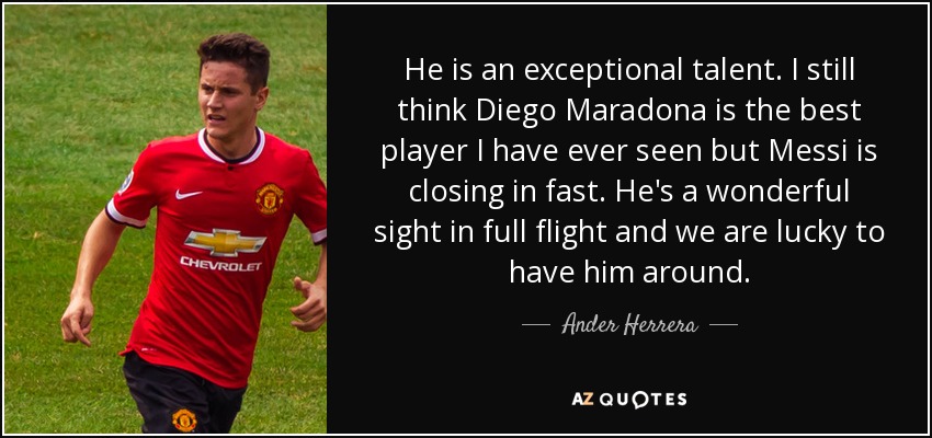 He is an exceptional talent. I still think Diego Maradona is the best player I have ever seen but Messi is closing in fast. He's a wonderful sight in full flight and we are lucky to have him around. - Ander Herrera