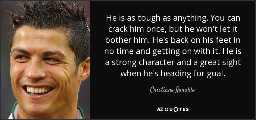 He is as tough as anything. You can crack him once, but he won't let it bother him. He's back on his feet in no time and getting on with it. He is a strong character and a great sight when he's heading for goal. - Cristiano Ronaldo