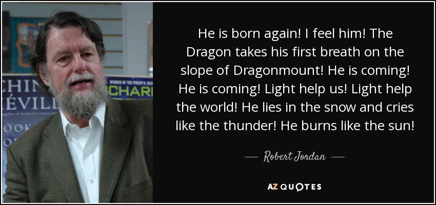 He is born again! I feel him! The Dragon takes his first breath on the slope of Dragonmount! He is coming! He is coming! Light help us! Light help the world! He lies in the snow and cries like the thunder! He burns like the sun! - Robert Jordan