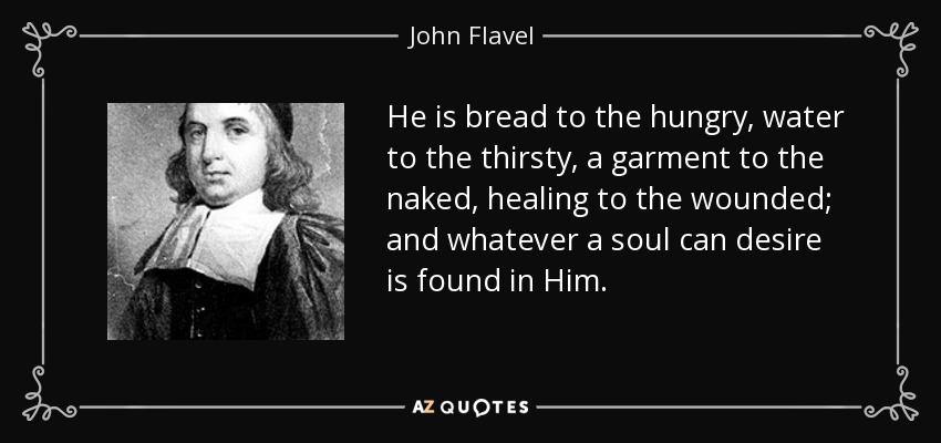He is bread to the hungry, water to the thirsty, a garment to the naked, healing to the wounded; and whatever a soul can desire is found in Him. - John Flavel