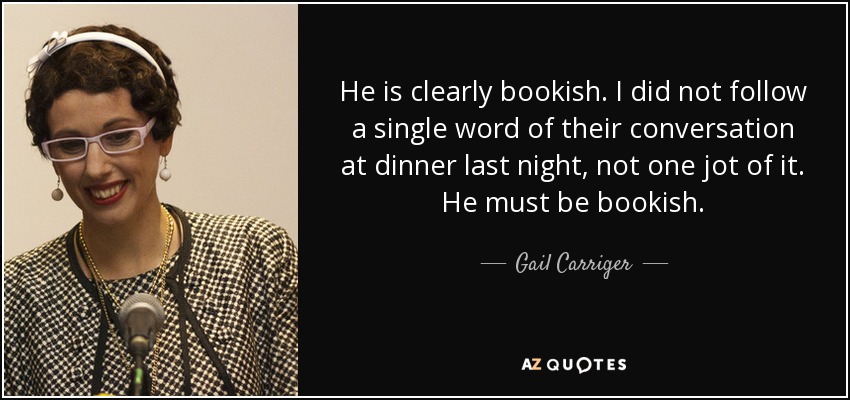 He is clearly bookish. I did not follow a single word of their conversation at dinner last night, not one jot of it. He must be bookish. - Gail Carriger