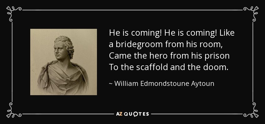 He is coming! He is coming! Like a bridegroom from his room, Came the hero from his prison To the scaffold and the doom. - William Edmondstoune Aytoun