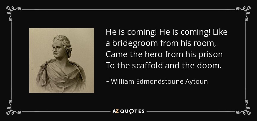 He is coming! He is coming! Like a bridegroom from his room, Came the hero from his prison To the scaffold and the doom. - William Edmondstoune Aytoun