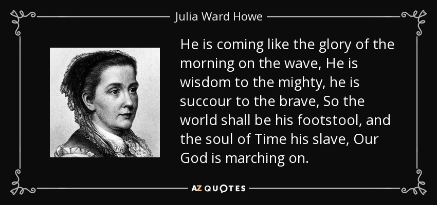 He is coming like the glory of the morning on the wave, He is wisdom to the mighty, he is succour to the brave, So the world shall be his footstool, and the soul of Time his slave, Our God is marching on. - Julia Ward Howe