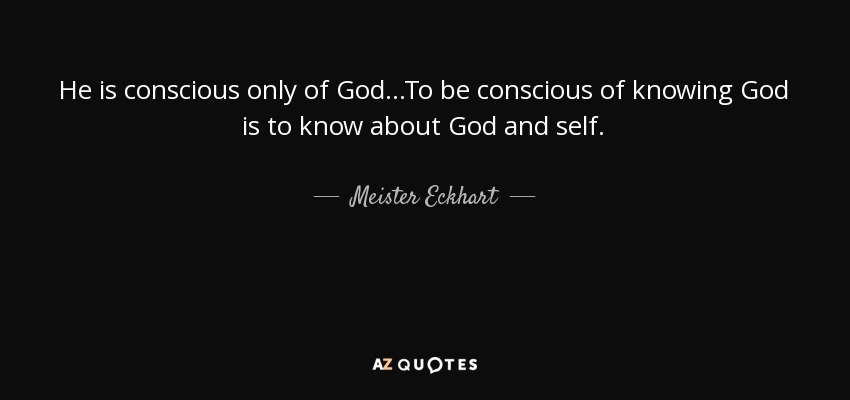 He is conscious only of God...To be conscious of knowing God is to know about God and self. - Meister Eckhart