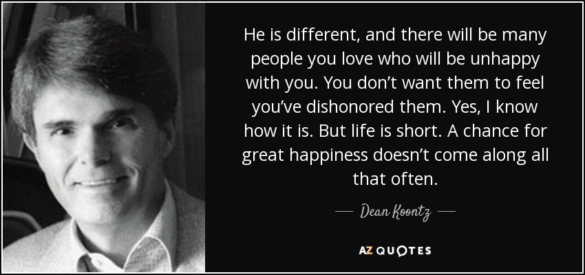 He is different, and there will be many people you love who will be unhappy with you. You don’t want them to feel you’ve dishonored them. Yes, I know how it is. But life is short. A chance for great happiness doesn’t come along all that often. - Dean Koontz