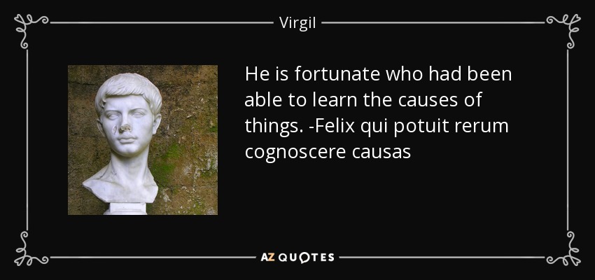 He is fortunate who had been able to learn the causes of things. -Felix qui potuit rerum cognoscere causas - Virgil