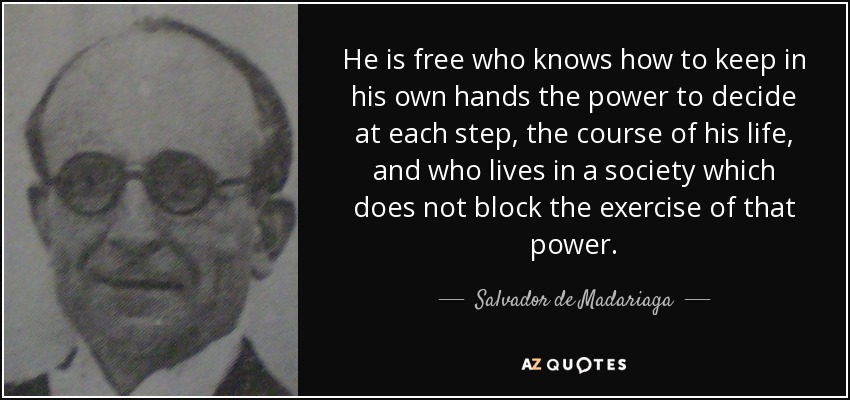 He is free who knows how to keep in his own hands the power to decide at each step, the course of his life, and who lives in a society which does not block the exercise of that power. - Salvador de Madariaga
