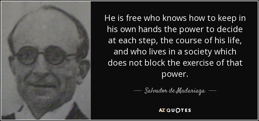 He is free who knows how to keep in his own hands the power to decide at each step, the course of his life, and who lives in a society which does not block the exercise of that power. - Salvador de Madariaga