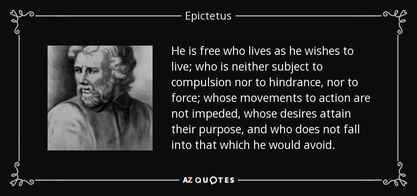 He is free who lives as he wishes to live; who is neither subject to compulsion nor to hindrance, nor to force; whose movements to action are not impeded, whose desires attain their purpose, and who does not fall into that which he would avoid. - Epictetus