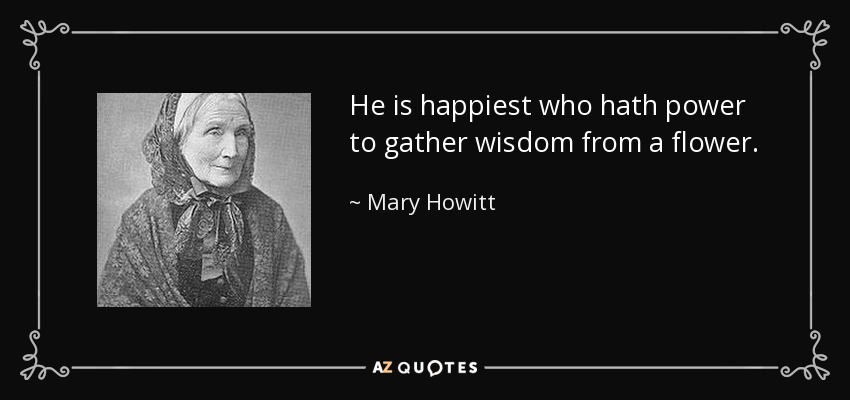 He is happiest who hath power to gather wisdom from a flower. - Mary Howitt