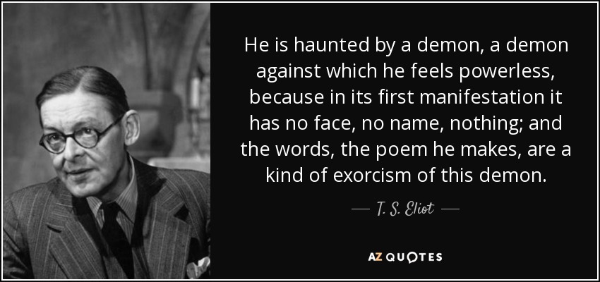 He is haunted by a demon, a demon against which he feels powerless, because in its first manifestation it has no face, no name, nothing; and the words, the poem he makes, are a kind of exorcism of this demon. - T. S. Eliot