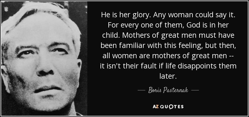 He is her glory. Any woman could say it. For every one of them, God is in her child. Mothers of great men must have been familiar with this feeling, but then, all women are mothers of great men -- it isn't their fault if life disappoints them later. - Boris Pasternak