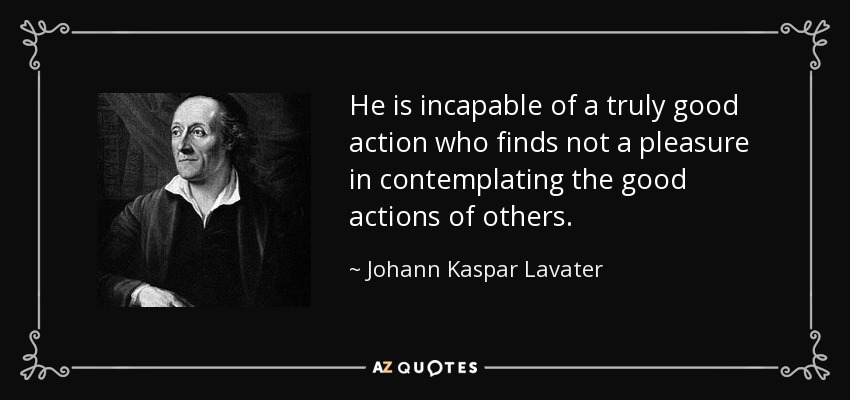 He is incapable of a truly good action who finds not a pleasure in contemplating the good actions of others. - Johann Kaspar Lavater