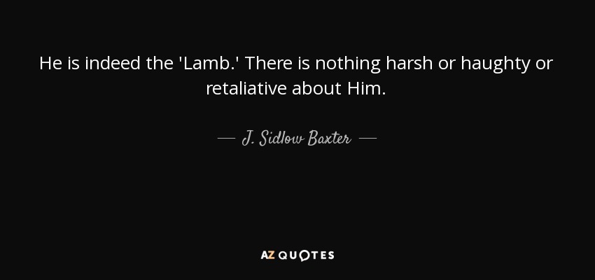 He is indeed the 'Lamb.' There is nothing harsh or haughty or retaliative about Him. - J. Sidlow Baxter