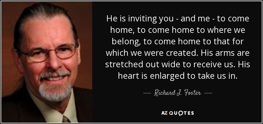 He is inviting you - and me - to come home, to come home to where we belong, to come home to that for which we were created. His arms are stretched out wide to receive us. His heart is enlarged to take us in. - Richard J. Foster