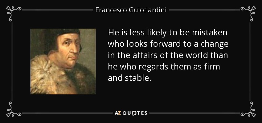 He is less likely to be mistaken who looks forward to a change in the affairs of the world than he who regards them as firm and stable. - Francesco Guicciardini