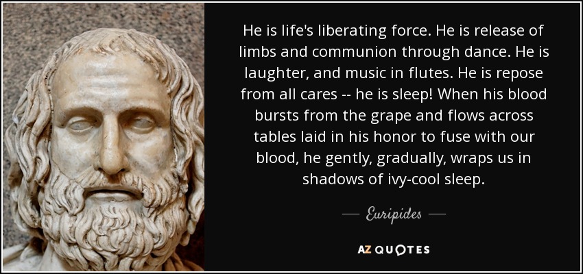 He is life's liberating force. He is release of limbs and communion through dance. He is laughter, and music in flutes. He is repose from all cares -- he is sleep! When his blood bursts from the grape and flows across tables laid in his honor to fuse with our blood, he gently, gradually, wraps us in shadows of ivy-cool sleep. - Euripides