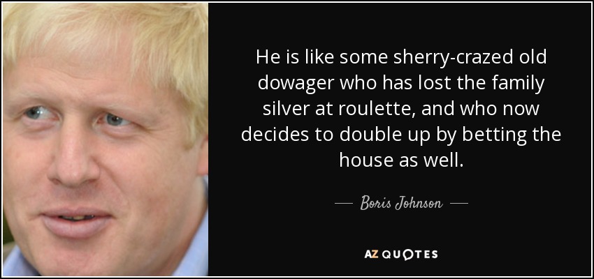He is like some sherry-crazed old dowager who has lost the family silver at roulette, and who now decides to double up by betting the house as well. - Boris Johnson