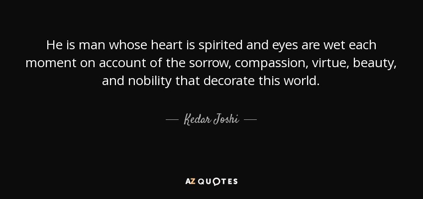 He is man whose heart is spirited and eyes are wet each moment on account of the sorrow, compassion, virtue, beauty, and nobility that decorate this world. - Kedar Joshi