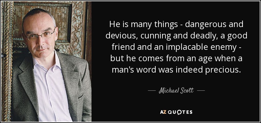 He is many things - dangerous and devious, cunning and deadly, a good friend and an implacable enemy - but he comes from an age when a man's word was indeed precious. - Michael Scott