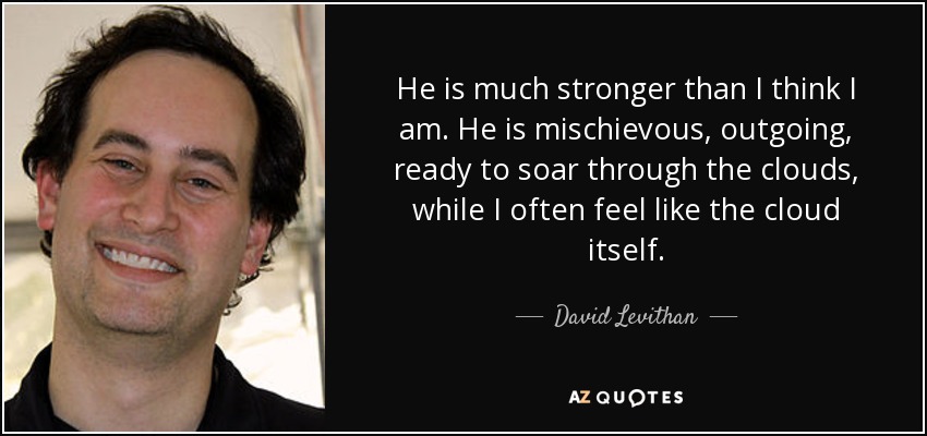 He is much stronger than I think I am. He is mischievous, outgoing, ready to soar through the clouds, while I often feel like the cloud itself. - David Levithan