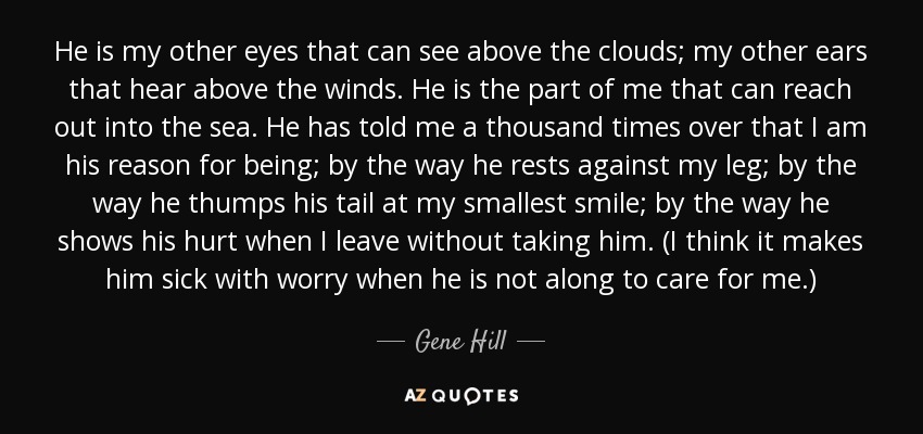 He is my other eyes that can see above the clouds; my other ears that hear above the winds. He is the part of me that can reach out into the sea. He has told me a thousand times over that I am his reason for being; by the way he rests against my leg; by the way he thumps his tail at my smallest smile; by the way he shows his hurt when I leave without taking him. (I think it makes him sick with worry when he is not along to care for me.) - Gene Hill