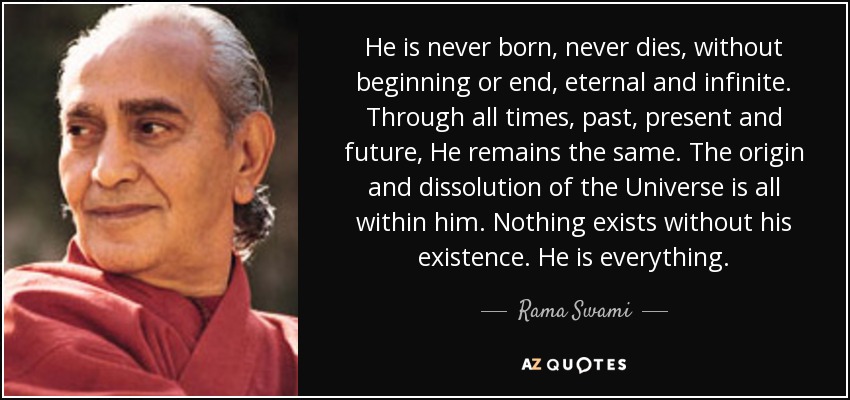 He is never born, never dies, without beginning or end, eternal and infinite. Through all times, past, present and future, He remains the same. The origin and dissolution of the Universe is all within him. Nothing exists without his existence. He is everything. - Rama Swami