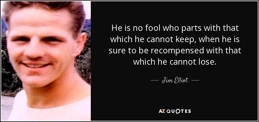 He is no fool who parts with that which he cannot keep, when he is sure to be recompensed with that which he cannot lose. - Jim Elliot