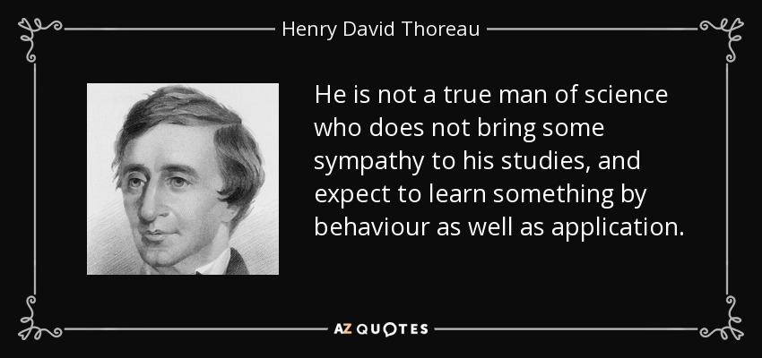 He is not a true man of science who does not bring some sympathy to his studies, and expect to learn something by behaviour as well as application. - Henry David Thoreau