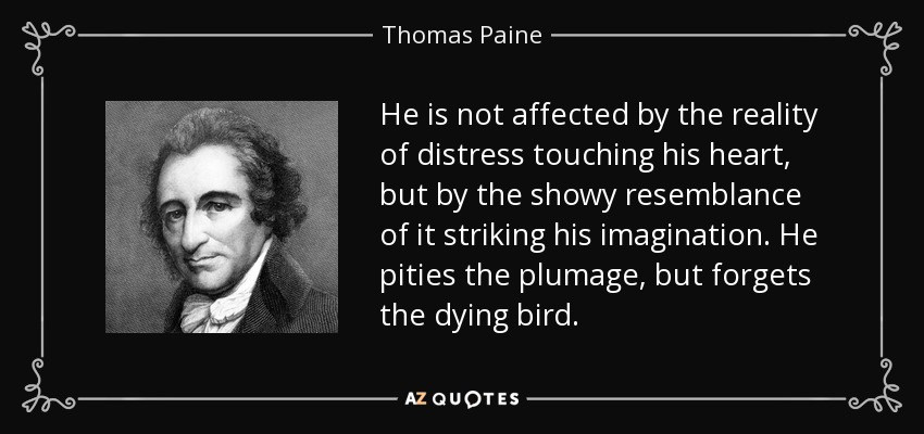 He is not affected by the reality of distress touching his heart, but by the showy resemblance of it striking his imagination. He pities the plumage, but forgets the dying bird. - Thomas Paine
