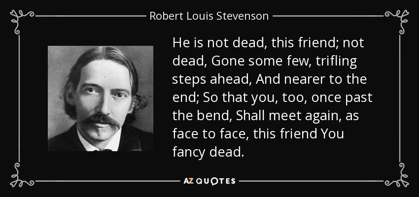 He is not dead, this friend; not dead, Gone some few, trifling steps ahead, And nearer to the end; So that you, too, once past the bend, Shall meet again, as face to face, this friend You fancy dead. - Robert Louis Stevenson