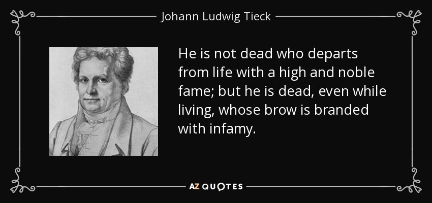 He is not dead who departs from life with a high and noble fame; but he is dead, even while living, whose brow is branded with infamy. - Johann Ludwig Tieck