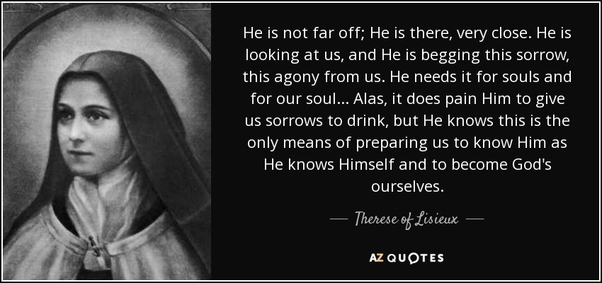 He is not far off; He is there, very close. He is looking at us, and He is begging this sorrow, this agony from us. He needs it for souls and for our soul... Alas, it does pain Him to give us sorrows to drink, but He knows this is the only means of preparing us to know Him as He knows Himself and to become God's ourselves. - Therese of Lisieux