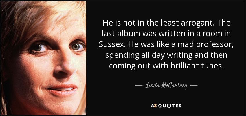 He is not in the least arrogant. The last album was written in a room in Sussex. He was like a mad professor, spending all day writing and then coming out with brilliant tunes. - Linda McCartney