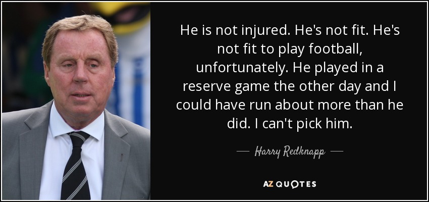 He is not injured. He's not fit. He's not fit to play football, unfortunately. He played in a reserve game the other day and I could have run about more than he did. I can't pick him. - Harry Redknapp