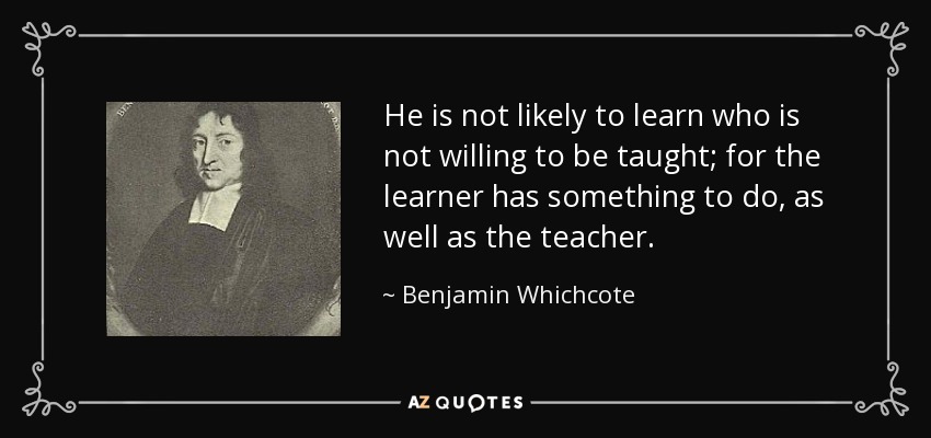 He is not likely to learn who is not willing to be taught; for the learner has something to do, as well as the teacher. - Benjamin Whichcote
