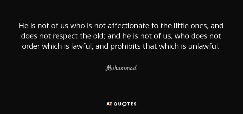 He is not of us who is not affectionate to the little ones, and does not respect the old; and he is not of us, who does not order which is lawful, and prohibits that which is unlawful. - Muhammad