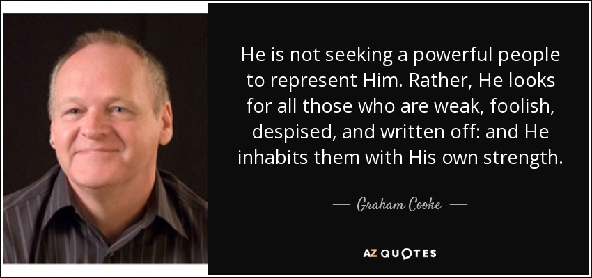 He is not seeking a powerful people to represent Him. Rather, He looks for all those who are weak, foolish, despised, and written off: and He inhabits them with His own strength. - Graham Cooke
