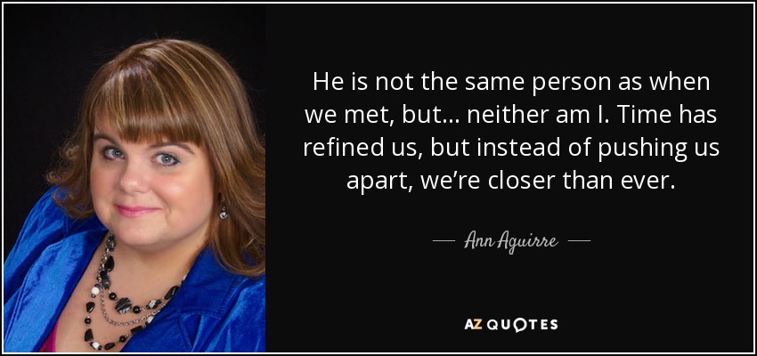 He is not the same person as when we met, but . . . neither am I. Time has refined us, but instead of pushing us apart, we’re closer than ever. - Ann Aguirre