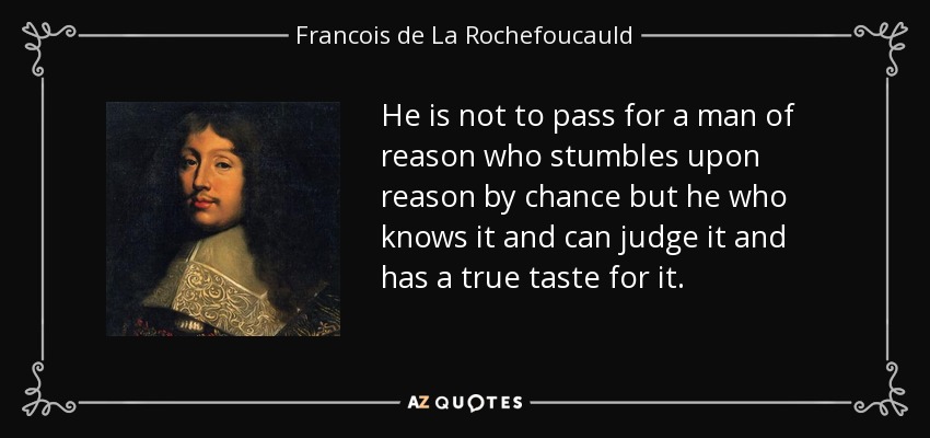 He is not to pass for a man of reason who stumbles upon reason by chance but he who knows it and can judge it and has a true taste for it. - Francois de La Rochefoucauld
