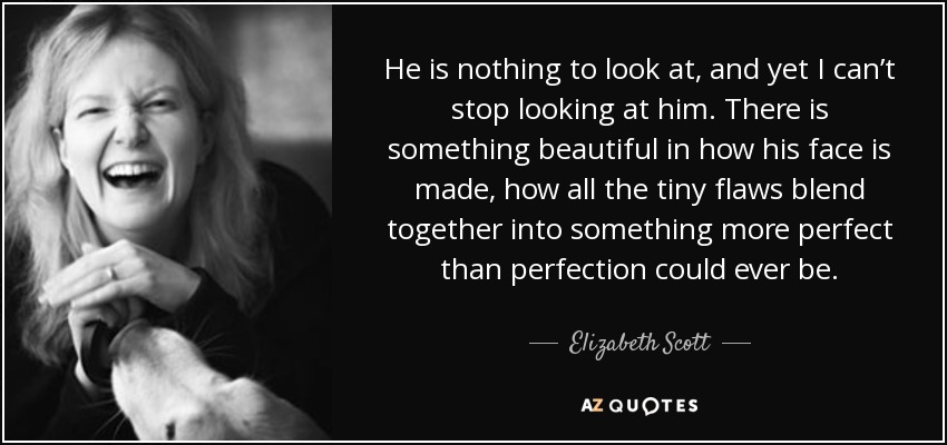 He is nothing to look at, and yet I can’t stop looking at him. There is something beautiful in how his face is made, how all the tiny flaws blend together into something more perfect than perfection could ever be. - Elizabeth Scott