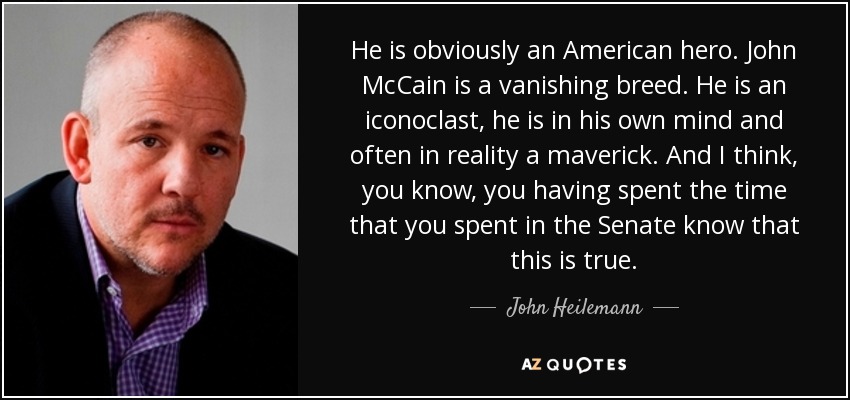 He is obviously an American hero. John McCain is a vanishing breed. He is an iconoclast, he is in his own mind and often in reality a maverick. And I think, you know, you having spent the time that you spent in the Senate know that this is true. - John Heilemann