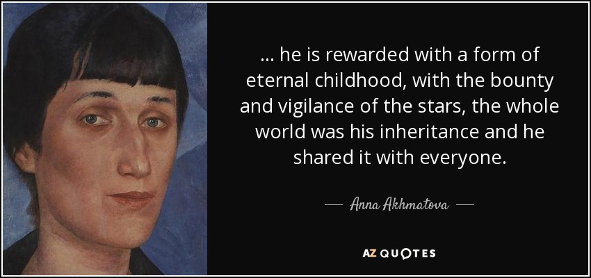 ... he is rewarded with a form of eternal childhood, with the bounty and vigilance of the stars, the whole world was his inheritance and he shared it with everyone. - Anna Akhmatova