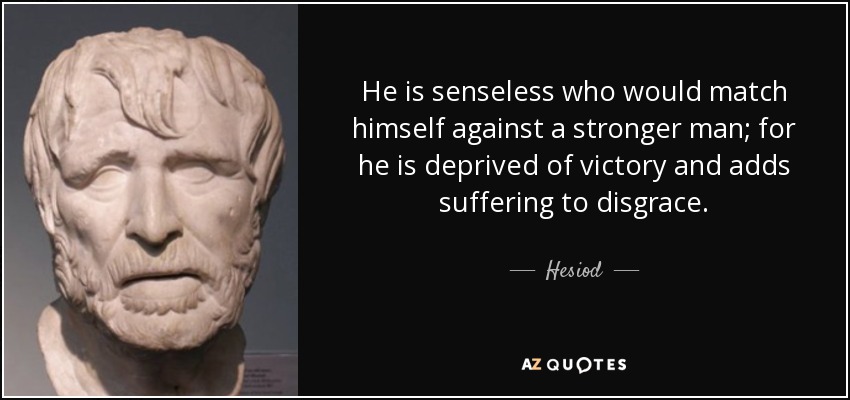 He is senseless who would match himself against a stronger man; for he is deprived of victory and adds suffering to disgrace. - Hesiod